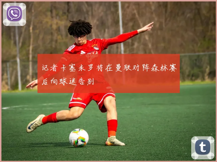 记者卡塞米罗将在曼联对阵森林赛后向球迷告别
