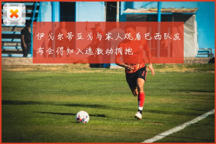 伊戈尔蒂亚戈与家人观看巴西队发布会得知入选激动拥抱