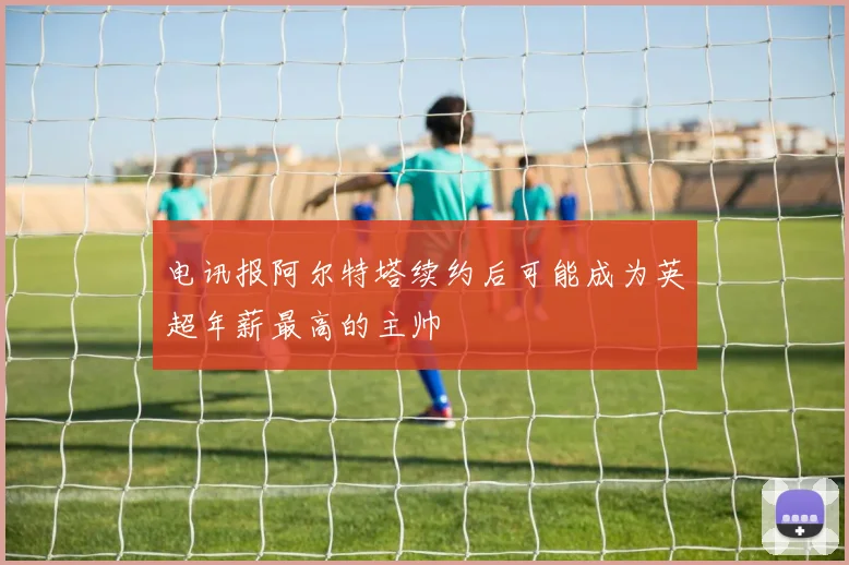 电讯报阿尔特塔续约后可能成为英超年薪最高的主帅